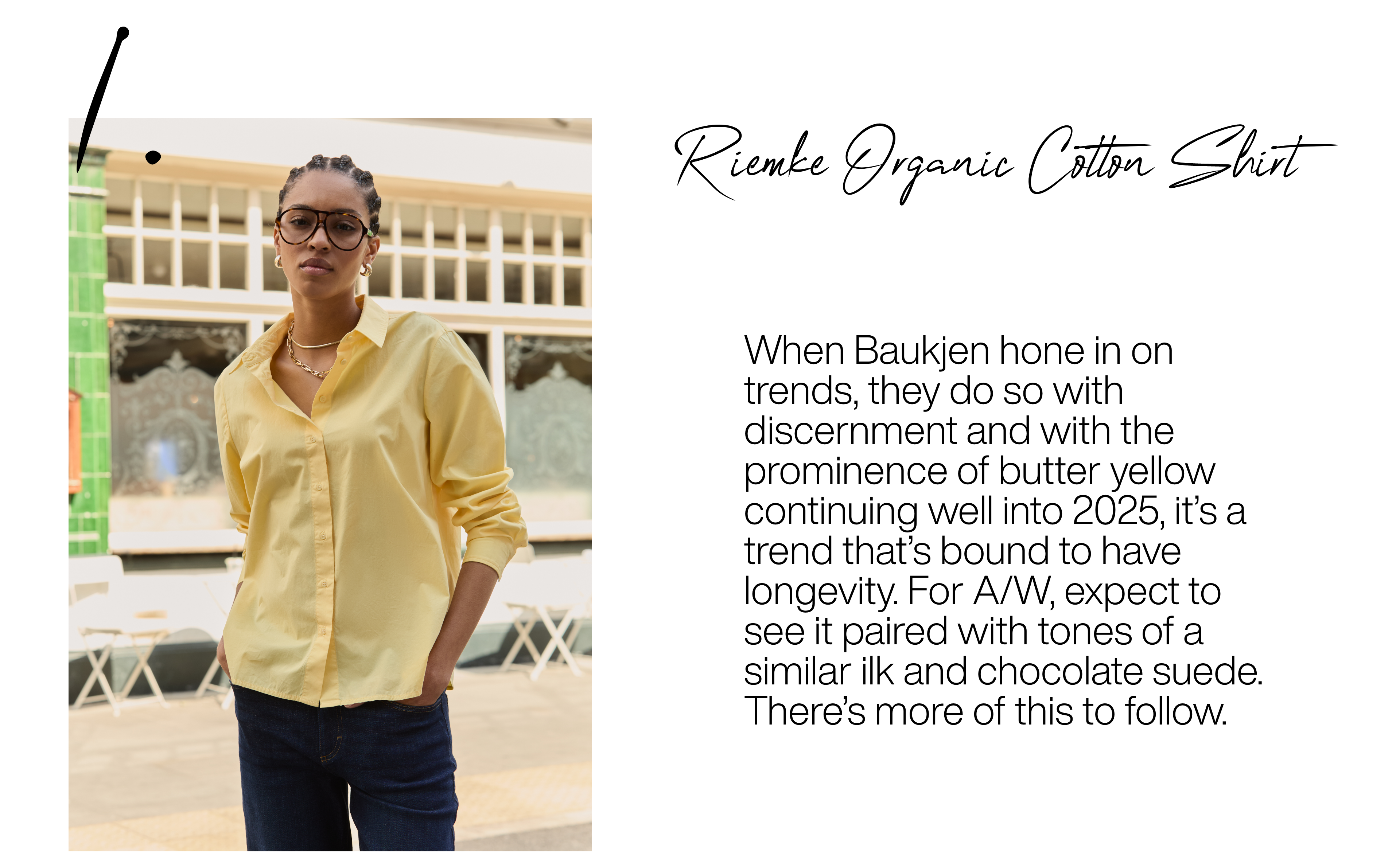 Riemke Organic Cotton Shirt - Butter Yellow. When Baukjen hone in on trends, they do so with discernment and with the prominence of butter yellow continuing well into 2025, it’s a trend that’s bound to have longevity. For A/W, expect to see it paired with tones of a similar ilk and chocolate suede. There’s more of this to follow.