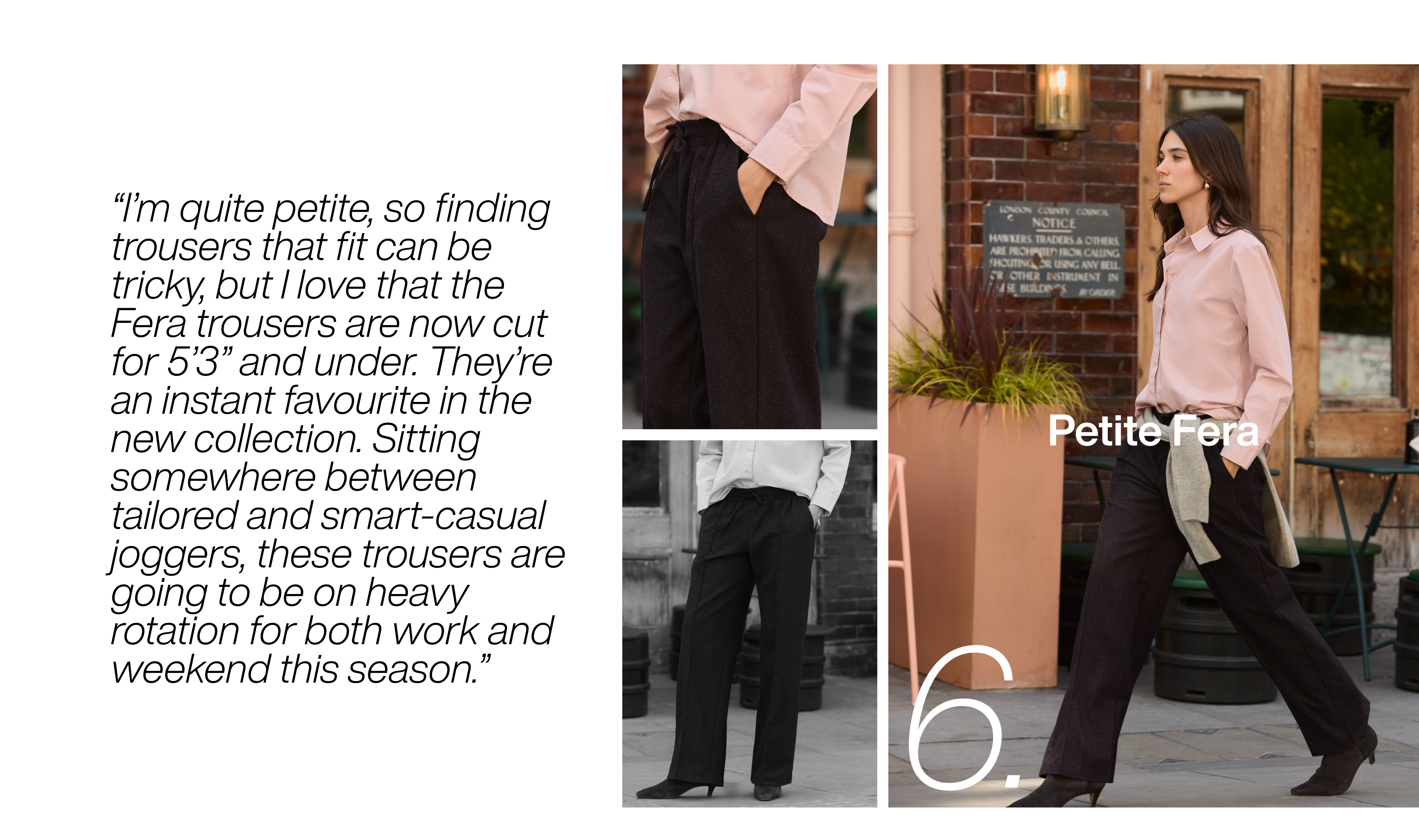 I’m quite petite, so finding trousers that fit can be tricky, but I love that the Fera trousers are now cut for 5’3” and under. They’re an instant favourite in the new collection. Sitting somewhere between tailored and smart-casual joggers, these trousers are going to be on heavy rotation for both work and weekend this season.
