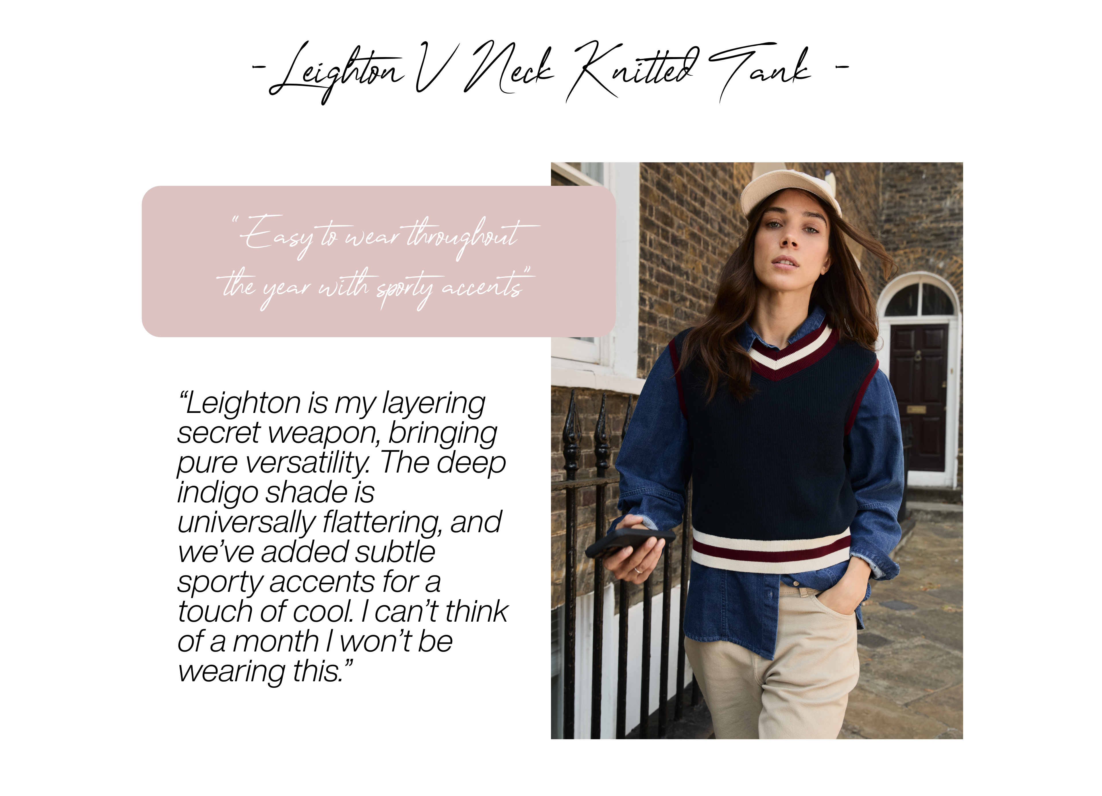 Leighton V Neck Knitted Tank – Deep Indigo “Easy to wear throughout the year with sporty accents” Leighton is my layering secret weapon, bringing pure versatility. The deep indigo shade is universally flattering, and we’ve added subtle sporty accents for a touch of cool. I can’t think of a month I won’t be wearing this. 