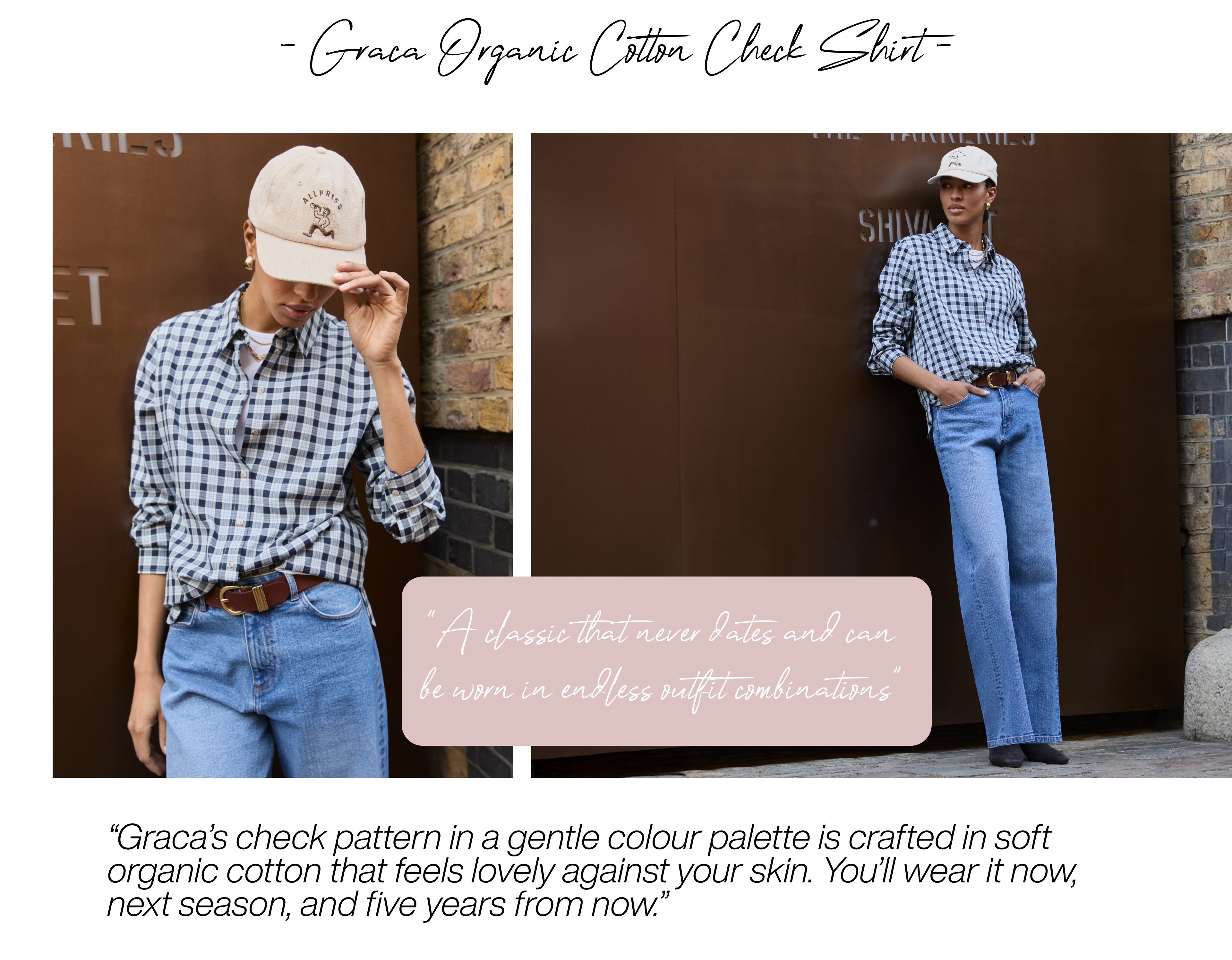 Graca Organic Cotton Check Shirt – Blue Check “A classic that never dates and can be worn in endless outfit combinations” Graca’s check pattern in a gentle colour palette is crafted in soft organic cotton that feels lovely against your skin. You’ll wear it now, next season, and five years from now. 