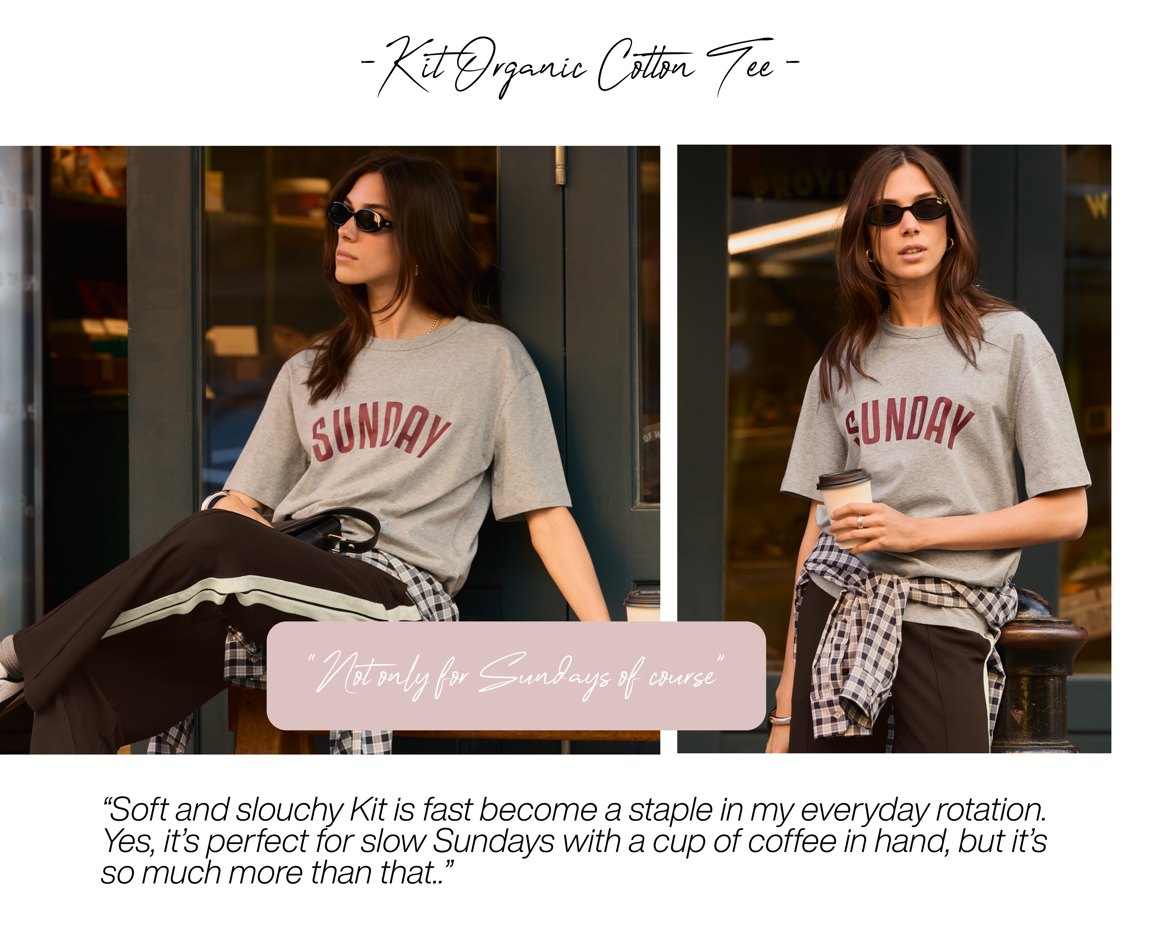 Kit Organic Cotton Tee – Grey Marl “Not only for Sundays of course” Soft and slouchy Kit is fast become a staple in my everyday rotation. Yes, it’s perfect for slow Sundays with a cup of coffee in hand, but it’s so much more than that. 