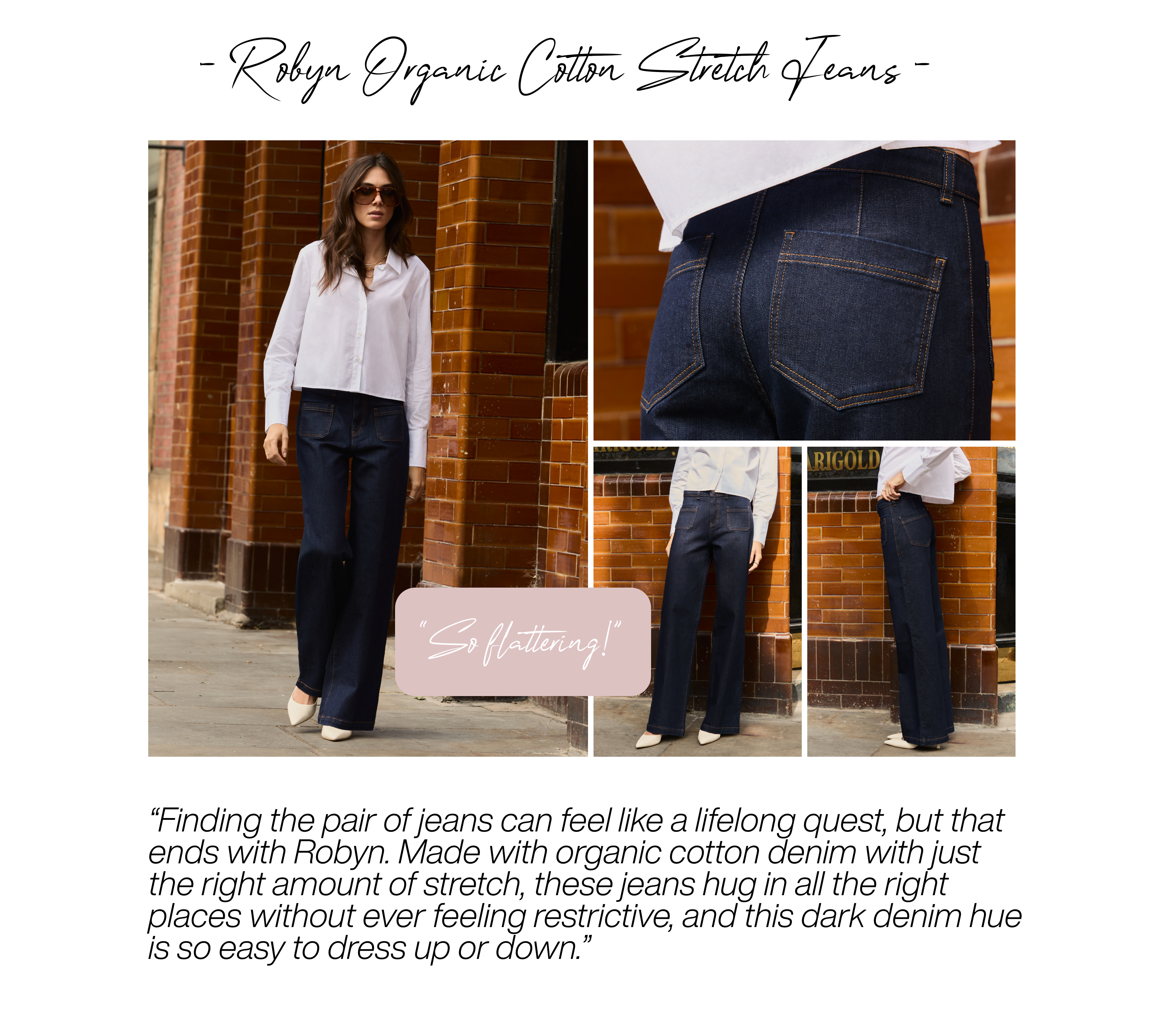 Robyn Organic Cotton Stretch Jeans – Dark Denim “So flattering!” Finding the pair of jeans can feel like a lifelong quest, but that ends with Robyn. Made with organic cotton denim with just the right amount of stretch, these jeans hug in all the right places without ever feeling restrictive, and this dark denim hue is so easy to dress up or down. 