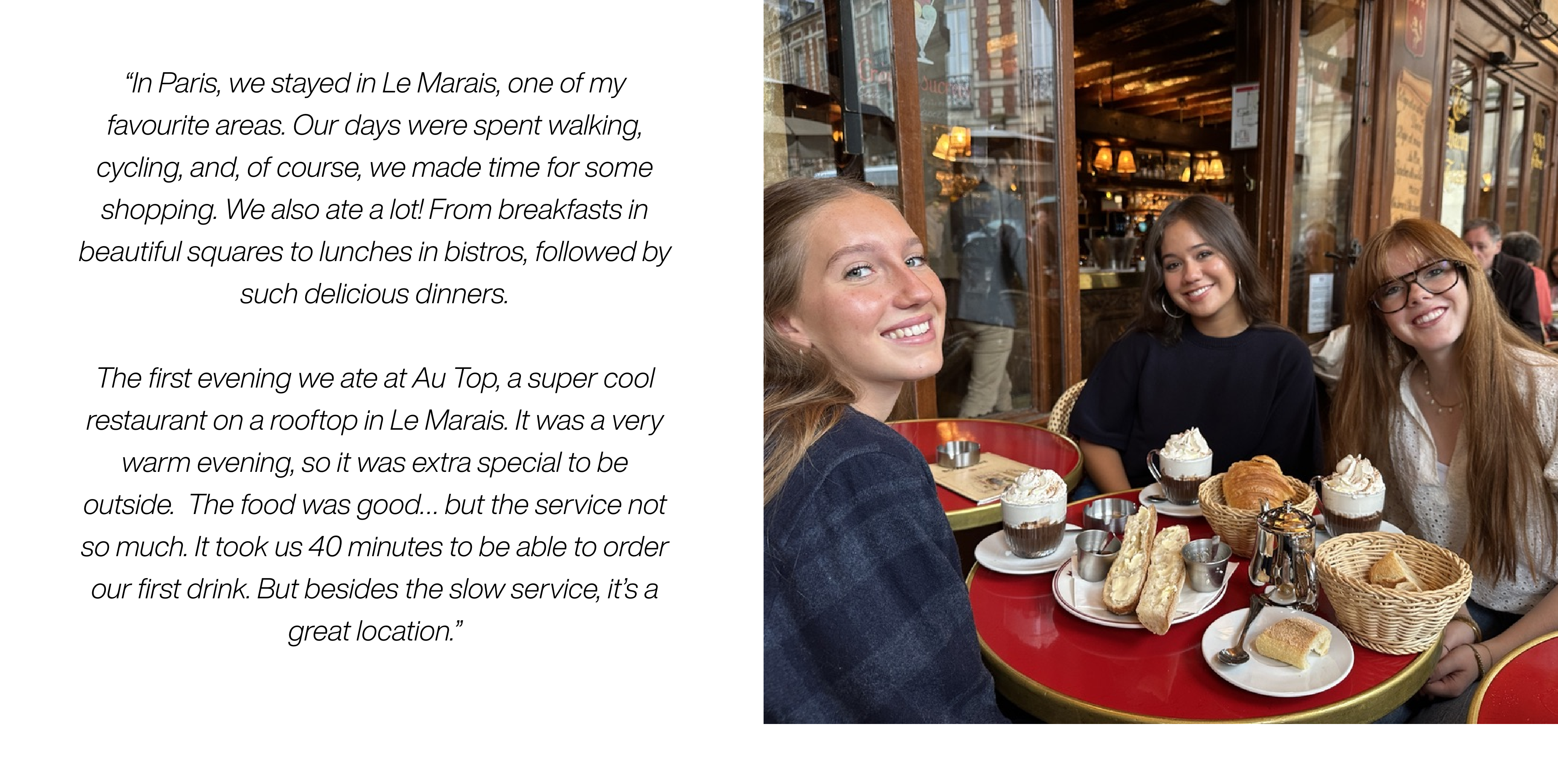 In Paris, we stayed in Le Marais, one of my favourite areas. Our days were spent walking, cycling, and, of course, we made time for some shopping. We also ate a lot! From breakfasts in beautiful squares to lunches in bistros, followed by such delicious dinners. 
The first evening we ate at Au Top, a super cool restaurant on a rooftop in Le Marais. It was a very warm evening, so it was extra special to be outside.  The food was good… but the service not so much. It took us 40 minutes to be able to order